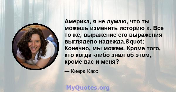 Америка, я не думаю, что ты можешь изменить историю ». Все то же, выражение его выражения выглядело надежда." Конечно, мы можем. Кроме того, кто когда -либо знал об этом, кроме вас и меня?