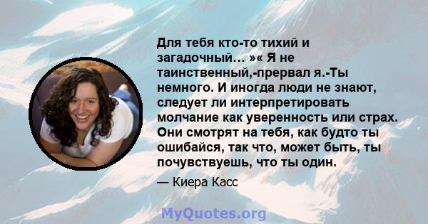 Для тебя кто-то тихий и загадочный… »« Я не таинственный,-прервал я.-Ты немного. И иногда люди не знают, следует ли интерпретировать молчание как уверенность или страх. Они смотрят на тебя, как будто ты ошибайся, так