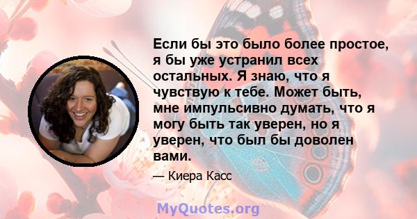 Если бы это было более простое, я бы уже устранил всех остальных. Я знаю, что я чувствую к тебе. Может быть, мне импульсивно думать, что я могу быть так уверен, но я уверен, что был бы доволен вами.