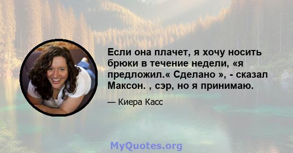 Если она плачет, я хочу носить брюки в течение недели, «я предложил.« Сделано », - сказал Максон. , сэр, но я принимаю.