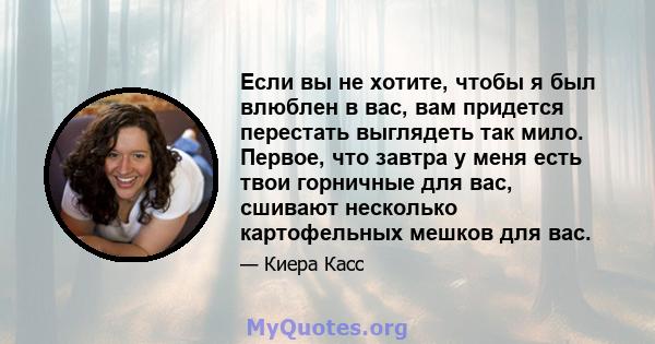 Если вы не хотите, чтобы я был влюблен в вас, вам придется перестать выглядеть так мило. Первое, что завтра у меня есть твои горничные для вас, сшивают несколько картофельных мешков для вас.