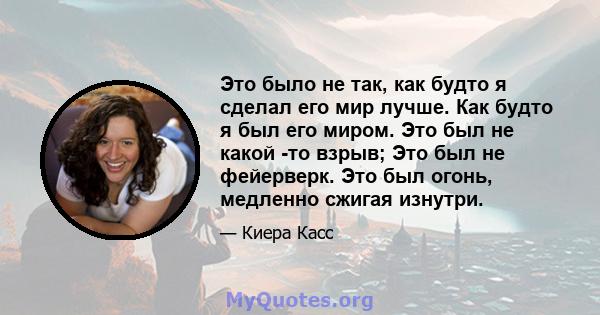 Это было не так, как будто я сделал его мир лучше. Как будто я был его миром. Это был не какой -то взрыв; Это был не фейерверк. Это был огонь, медленно сжигая изнутри.