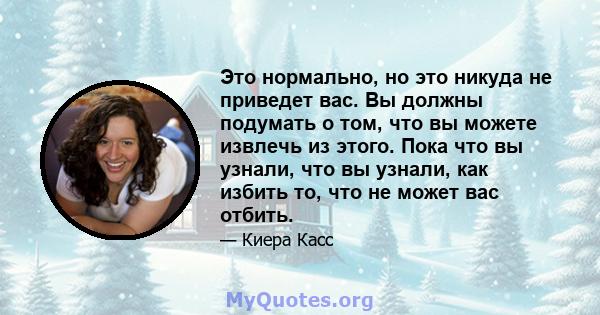 Это нормально, но это никуда не приведет вас. Вы должны подумать о том, что вы можете извлечь из этого. Пока что вы узнали, что вы узнали, как избить то, что не может вас отбить.