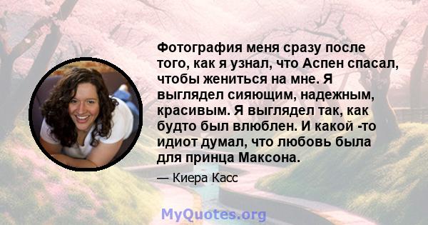 Фотография меня сразу после того, как я узнал, что Аспен спасал, чтобы жениться на мне. Я выглядел сияющим, надежным, красивым. Я выглядел так, как будто был влюблен. И какой -то идиот думал, что любовь была для принца