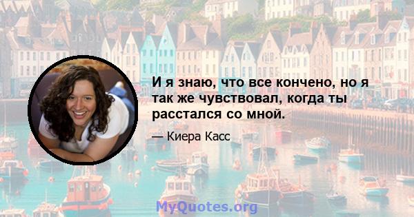 И я знаю, что все кончено, но я так же чувствовал, когда ты расстался со мной.