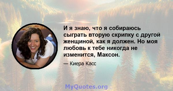 И я знаю, что я собираюсь сыграть вторую скрипку с другой женщиной, как я должен. Но моя любовь к тебе никогда не изменится, Максон.