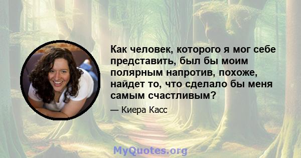 Как человек, которого я мог себе представить, был бы моим полярным напротив, похоже, найдет то, что сделало бы меня самым счастливым?