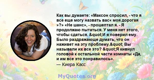 Как вы думаете: «Максон спросил, - что я все еще могу назвать вас« моя дорогая »?» «Не шанс», - прошептал я. - Я продолжаю пытаться. У меня нет этого, чтобы сдаться. "И я поверил ему. Было раздражающе думать, что