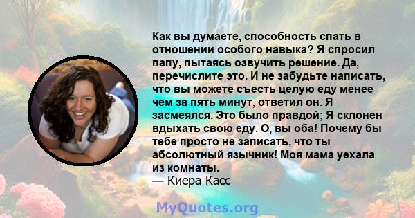 Как вы думаете, способность спать в отношении особого навыка? Я спросил папу, пытаясь озвучить решение. Да, перечислите это. И не забудьте написать, что вы можете съесть целую еду менее чем за пять минут, ответил он. Я