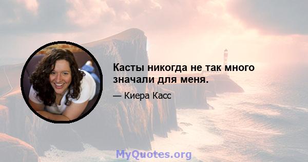 Касты никогда не так много значали для меня.