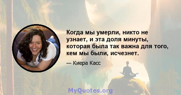 Когда мы умерли, никто не узнает, и эта доля минуты, которая была так важна для того, кем мы были, исчезнет.