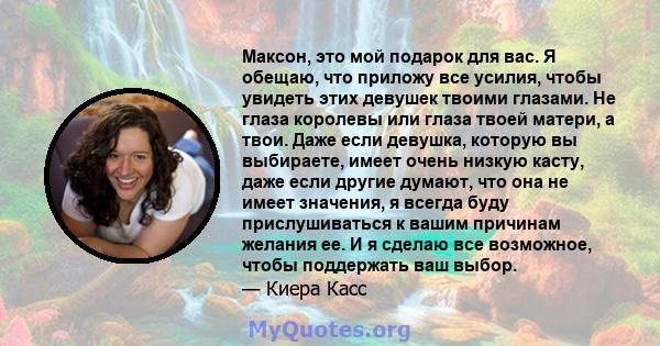 Максон, это мой подарок для вас. Я обещаю, что приложу все усилия, чтобы увидеть этих девушек твоими глазами. Не глаза королевы или глаза твоей матери, а твои. Даже если девушка, которую вы выбираете, имеет очень низкую 