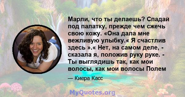 Марли, что ты делаешь? Спадай под палатку, прежде чем сжечь свою кожу. «Она дала мне вежливую улыбку.« Я счастлив здесь ».« Нет, на самом деле, - сказала я, положив руку руке. - Ты выглядишь так, как мои волосы, как мои 