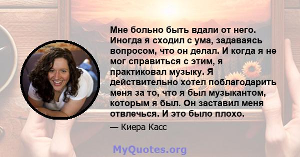 Мне больно быть вдали от него. Иногда я сходил с ума, задаваясь вопросом, что он делал. И когда я не мог справиться с этим, я практиковал музыку. Я действительно хотел поблагодарить меня за то, что я был музыкантом,