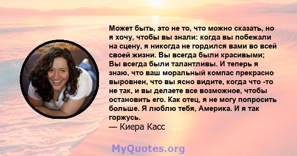 Может быть, это не то, что можно сказать, но я хочу, чтобы вы знали: когда вы побежали на сцену, я никогда не гордился вами во всей своей жизни. Вы всегда были красивыми; Вы всегда были талантливы. И теперь я знаю, что