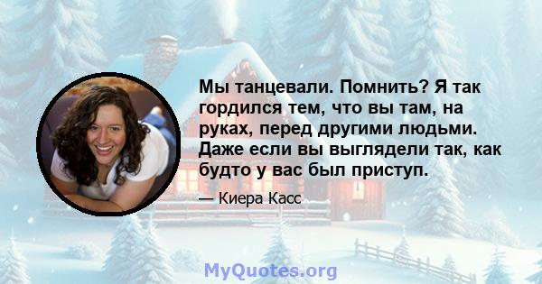 Мы танцевали. Помнить? Я так гордился тем, что вы там, на руках, перед другими людьми. Даже если вы выглядели так, как будто у вас был приступ.