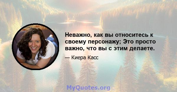 Неважно, как вы относитесь к своему персонажу; Это просто важно, что вы с этим делаете.