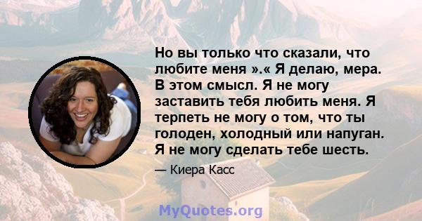 Но вы только что сказали, что любите меня ».« Я делаю, мера. В этом смысл. Я не могу заставить тебя любить меня. Я терпеть не могу о том, что ты голоден, холодный или напуган. Я не могу сделать тебе шесть.