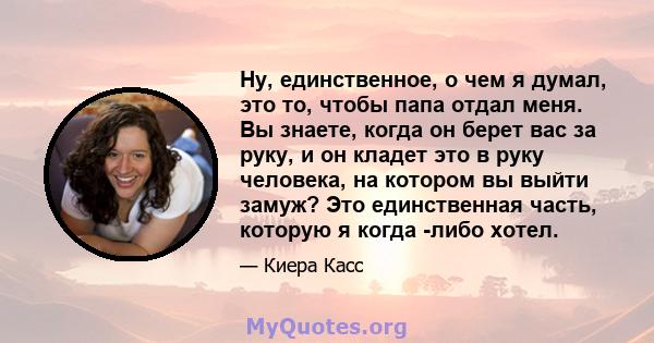 Ну, единственное, о чем я думал, это то, чтобы папа отдал меня. Вы знаете, когда он берет вас за руку, и он кладет это в руку человека, на котором вы выйти замуж? Это единственная часть, которую я когда -либо хотел.