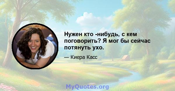 Нужен кто -нибудь, с кем поговорить? Я мог бы сейчас потянуть ухо.