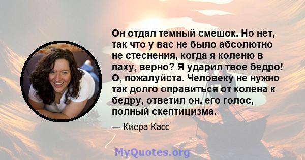 Он отдал темный смешок. Но нет, так что у вас не было абсолютно не стеснения, когда я коленю в паху, верно? Я ударил твое бедро! О, пожалуйста. Человеку не нужно так долго оправиться от колена к бедру, ответил он, его