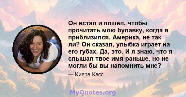 Он встал и пошел, чтобы прочитать мою булавку, когда я приблизился. Америка, не так ли? Он сказал, улыбка играет на его губах. Да, это. И я знаю, что я слышал твое имя раньше, но не могли бы вы напомнить мне?