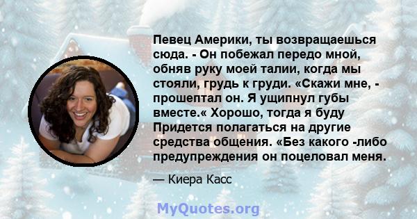 Певец Америки, ты возвращаешься сюда. - Он побежал передо мной, обняв руку моей талии, когда мы стояли, грудь к груди. «Скажи мне, - прошептал он. Я ущипнул губы вместе.« Хорошо, тогда я буду Придется полагаться на