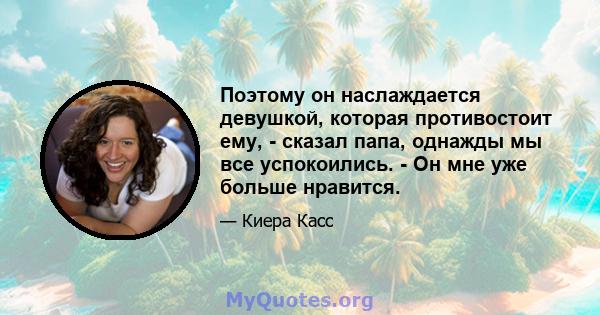 Поэтому он наслаждается девушкой, которая противостоит ему, - сказал папа, однажды мы все успокоились. - Он мне уже больше нравится.