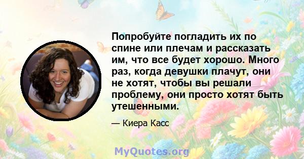 Попробуйте погладить их по спине или плечам и рассказать им, что все будет хорошо. Много раз, когда девушки плачут, они не хотят, чтобы вы решали проблему, они просто хотят быть утешенными.