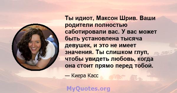 Ты идиот, Максон Шрив. Ваши родители полностью саботировали вас. У вас может быть установлена ​​тысяча девушек, и это не имеет значения. Ты слишком глуп, чтобы увидеть любовь, когда она стоит прямо перед тобой.