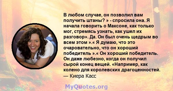 В любом случае, он позволил вам получить штаны? » - спросила она. Я начала говорить о Максоне, как только мог, стремясь узнать, как ушел их разговор». Да. Он был очень щедрым во всем этом ».« Я думаю, что это