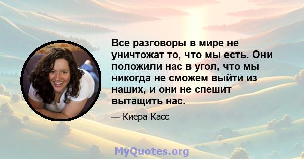 Все разговоры в мире не уничтожат то, что мы есть. Они положили нас в угол, что мы никогда не сможем выйти из наших, и они не спешит вытащить нас.