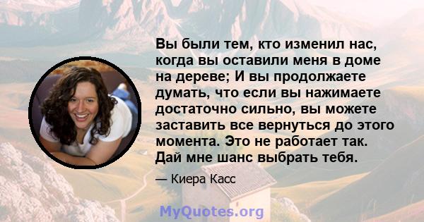 Вы были тем, кто изменил нас, когда вы оставили меня в доме на дереве; И вы продолжаете думать, что если вы нажимаете достаточно сильно, вы можете заставить все вернуться до этого момента. Это не работает так. Дай мне