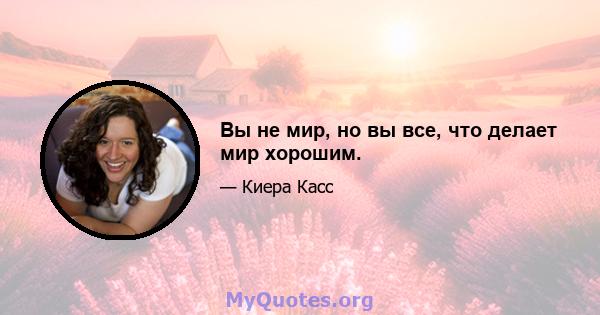 Вы не мир, но вы все, что делает мир хорошим.