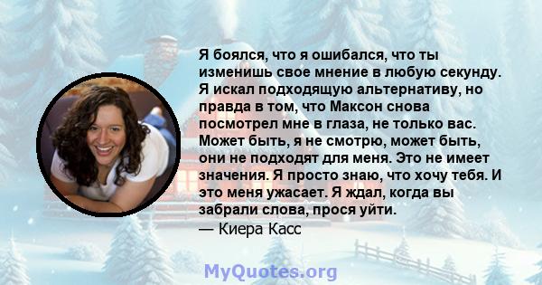 Я боялся, что я ошибался, что ты изменишь свое мнение в любую секунду. Я искал подходящую альтернативу, но правда в том, что Максон снова посмотрел мне в глаза, не только вас. Может быть, я не смотрю, может быть, они не 