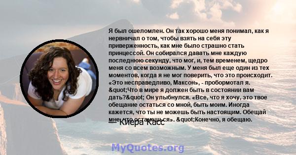 Я был ошеломлен. Он так хорошо меня понимал, как я нервничал о том, чтобы взять на себя эту приверженность, как мне было страшно стать принцессой. Он собирался давать мне каждую последнюю секунду, что мог, и, тем