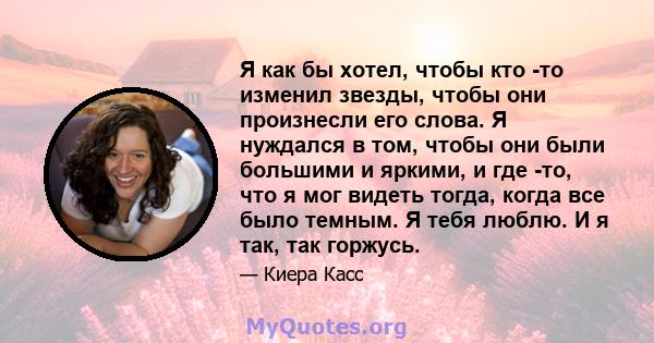 Я как бы хотел, чтобы кто -то изменил звезды, чтобы они произнесли его слова. Я нуждался в том, чтобы они были большими и яркими, и где -то, что я мог видеть тогда, когда все было темным. Я тебя люблю. И я так, так