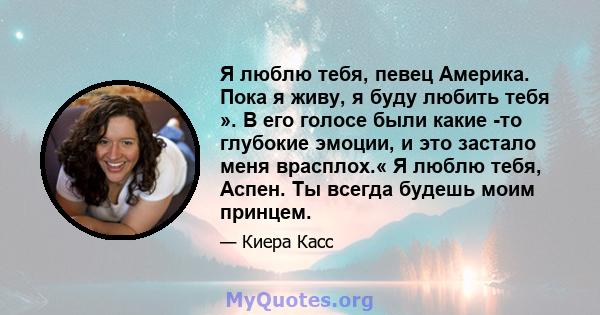 Я люблю тебя, певец Америка. Пока я живу, я буду любить тебя ». В его голосе были какие -то глубокие эмоции, и это застало меня врасплох.« Я люблю тебя, Аспен. Ты всегда будешь моим принцем.