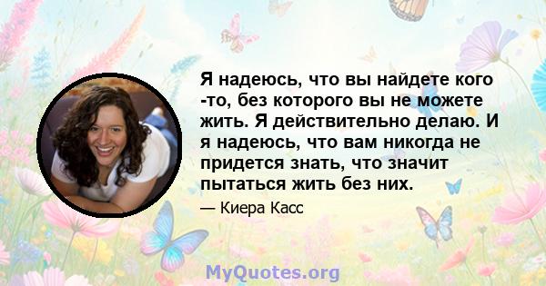 Я надеюсь, что вы найдете кого -то, без которого вы не можете жить. Я действительно делаю. И я надеюсь, что вам никогда не придется знать, что значит пытаться жить без них.