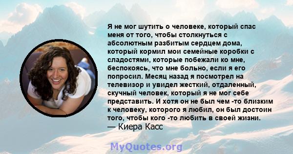 Я не мог шутить о человеке, который спас меня от того, чтобы столкнуться с абсолютным разбитым сердцем дома, который кормил мои семейные коробки с сладостями, которые побежали ко мне, беспокоясь, что мне больно, если я