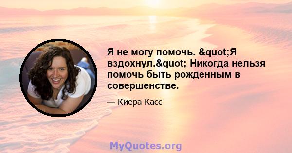 Я не могу помочь. "Я вздохнул." Никогда нельзя помочь быть рожденным в совершенстве.