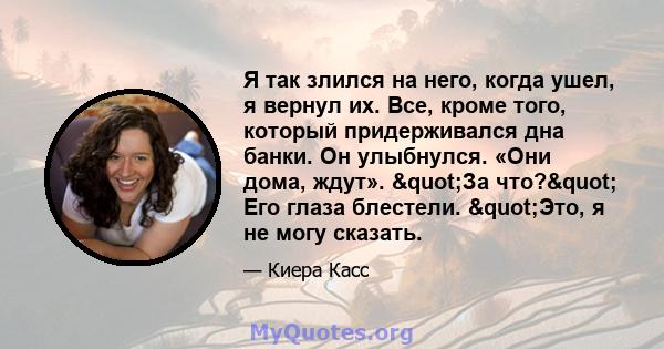 Я так злился на него, когда ушел, я вернул их. Все, кроме того, который придерживался дна банки. Он улыбнулся. «Они дома, ждут». "За что?" Его глаза блестели. "Это, я не могу сказать.