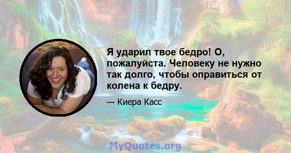 Я ударил твое бедро! О, пожалуйста. Человеку не нужно так долго, чтобы оправиться от колена к бедру.