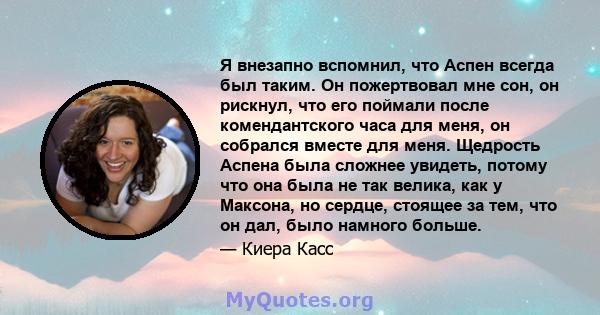 Я внезапно вспомнил, что Аспен всегда был таким. Он пожертвовал мне сон, он рискнул, что его поймали после комендантского часа для меня, он собрался вместе для меня. Щедрость Аспена была сложнее увидеть, потому что она