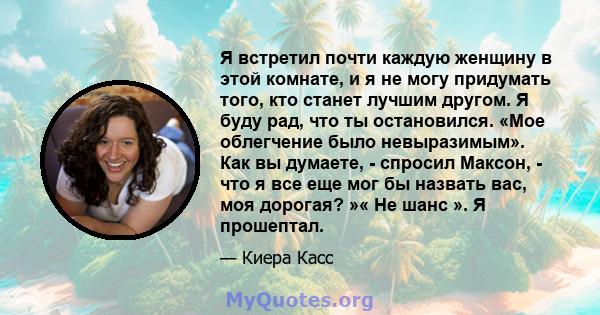 Я встретил почти каждую женщину в этой комнате, и я не могу придумать того, кто станет лучшим другом. Я буду рад, что ты остановился. «Мое облегчение было невыразимым». Как вы думаете, - спросил Максон, - что я все еще