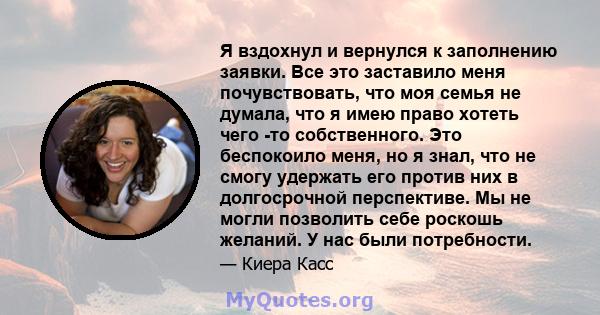 Я вздохнул и вернулся к заполнению заявки. Все это заставило меня почувствовать, что моя семья не думала, что я имею право хотеть чего -то собственного. Это беспокоило меня, но я знал, что не смогу удержать его против