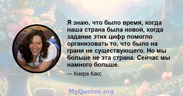 Я знаю, что было время, когда наша страна была новой, когда задание этих цифр помогло организовать то, что было на грани не существующего. Но мы больше не эта страна. Сейчас мы намного больше.