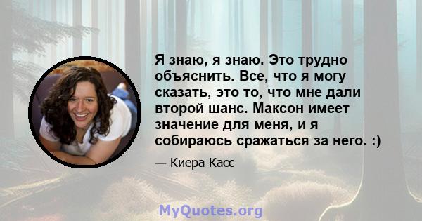 Я знаю, я знаю. Это трудно объяснить. Все, что я могу сказать, это то, что мне дали второй шанс. Максон имеет значение для меня, и я собираюсь сражаться за него. :)