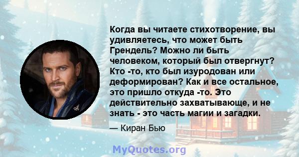 Когда вы читаете стихотворение, вы удивляетесь, что может быть Грендель? Можно ли быть человеком, который был отвергнут? Кто -то, кто был изуродован или деформирован? Как и все остальное, это пришло откуда -то. Это