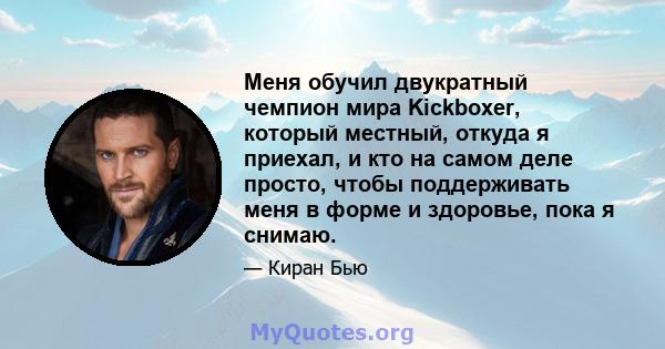 Меня обучил двукратный чемпион мира Kickboxer, который местный, откуда я приехал, и кто на самом деле просто, чтобы поддерживать меня в форме и здоровье, пока я снимаю.